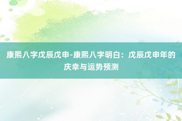 康熙八字戊辰戊申-康熙八字明白：戊辰戊申年的庆幸与运势预测